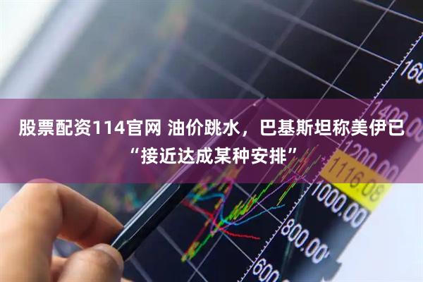 股票配资114官网 油价跳水，巴基斯坦称美伊已“接近达成某种安排”